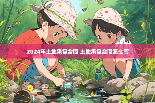 2024年土地承包合同 土地承包合同怎么写