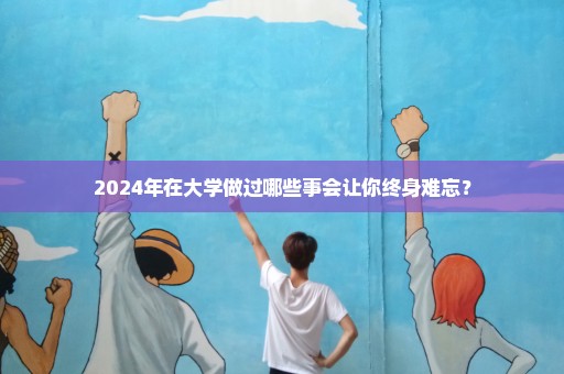 2024年在大学做过哪些事会让你终身难忘？