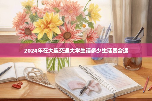 2024年在大连交通大学生活多少生活费合适