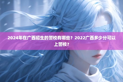 2024年在广西招生的警校有哪些？2022广西多少分可以上警校？