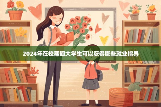 2024年在校期间大学生可以获得哪些就业指导