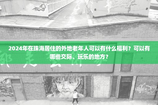 2024年在珠海居住的外地老年人可以有什么福利？可以有哪些交际、玩乐的地方？