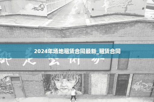 2024年场地租赁合同最新_租赁合同