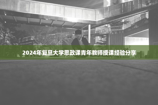 2024年复旦大学思政课青年教师授课经验分享