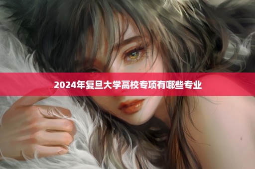 2024年复旦大学高校专项有哪些专业