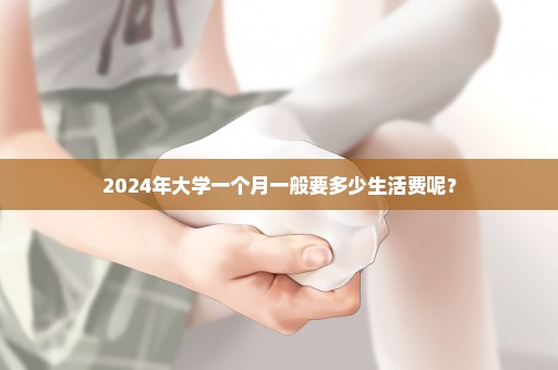 2024年大学一个月一般要多少生活费呢？