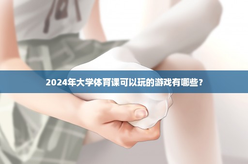 2024年大学体育课可以玩的游戏有哪些？