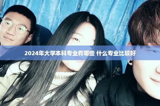 2024年大学本科专业有哪些 什么专业比较好