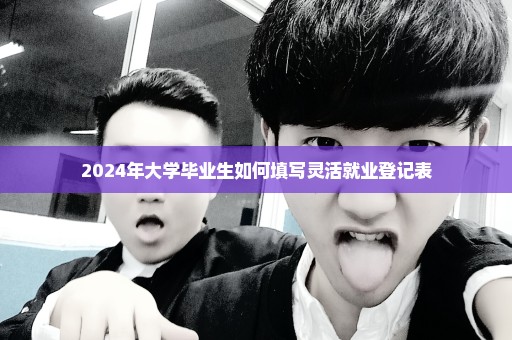 2024年大学毕业生如何填写灵活就业登记表