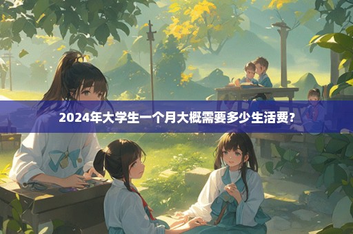 2024年大学生一个月大概需要多少生活费？