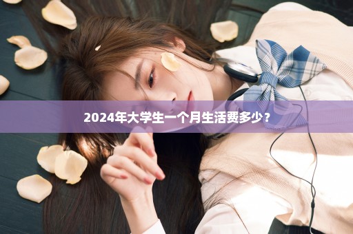 2024年大学生一个月生活费多少？