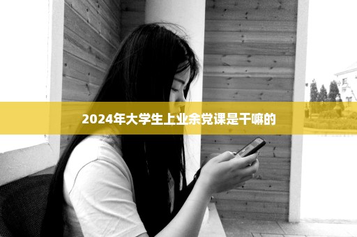 2024年大学生上业余党课是干嘛的