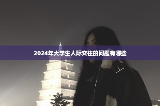 2024年大学生人际交往的问题有哪些