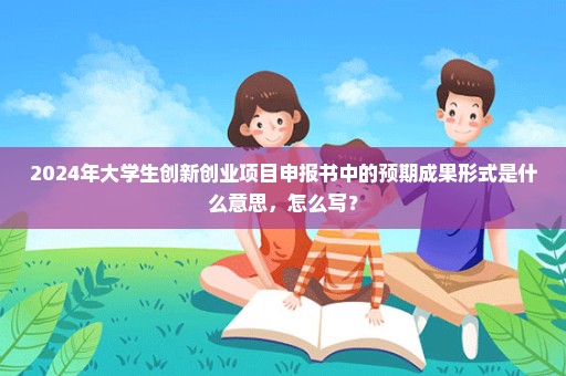 2024年大学生创新创业项目申报书中的预期成果形式是什么意思，怎么写？