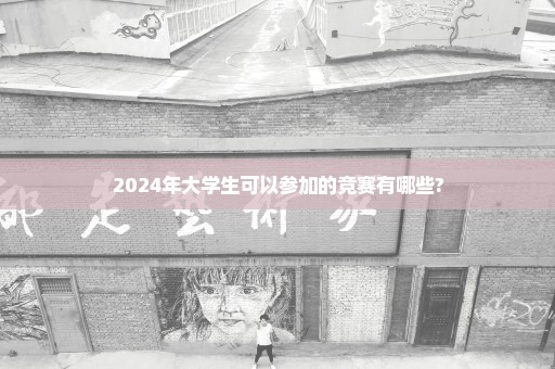 2024年大学生可以参加的竞赛有哪些?