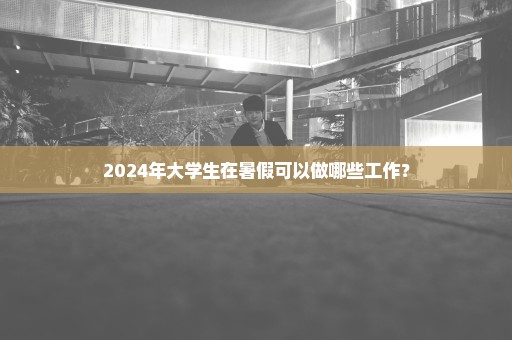 2024年大学生在暑假可以做哪些工作？