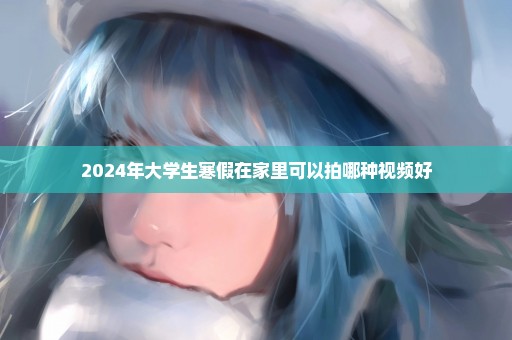 2024年大学生寒假在家里可以拍哪种视频好