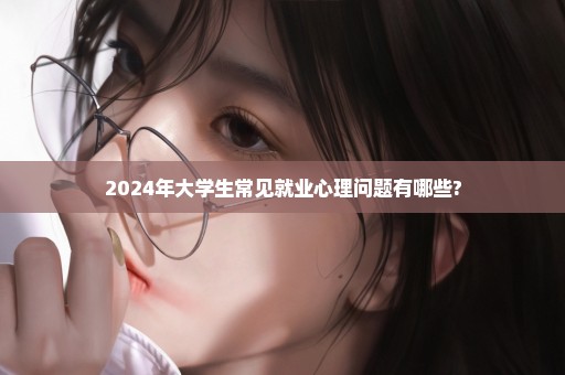 2024年大学生常见就业心理问题有哪些?