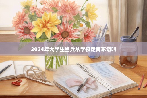 2024年大学生当兵从学校走有家访吗