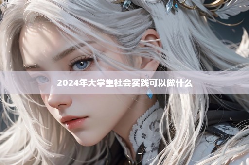 2024年大学生社会实践可以做什么