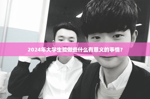 2024年大学生能做些什么有意义的事情？