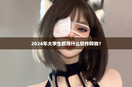 2024年大学生都用什么软件购物？