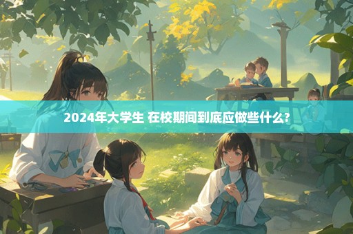 2024年大学生 在校期间到底应做些什么?