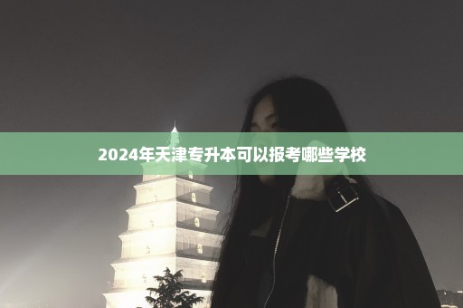 2024年天津专升本可以报考哪些学校