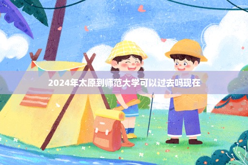 2024年太原到师范大学可以过去吗现在