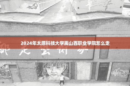 2024年太原科技大学离山西职业学院怎么走