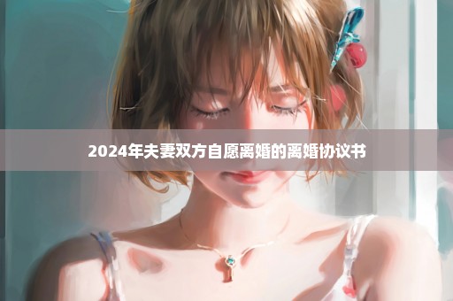 2024年夫妻双方自愿离婚的离婚协议书