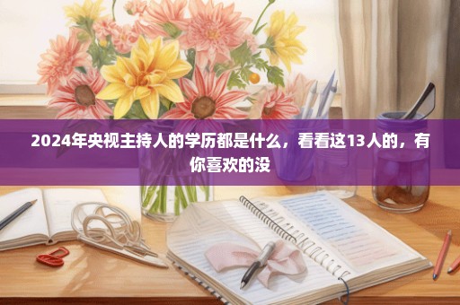 2024年央视主持人的学历都是什么，看看这13人的，有你喜欢的没