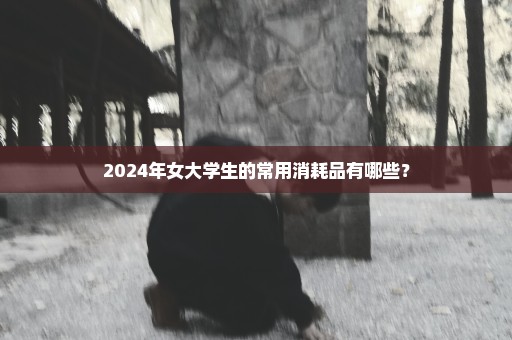 2024年女大学生的常用消耗品有哪些？