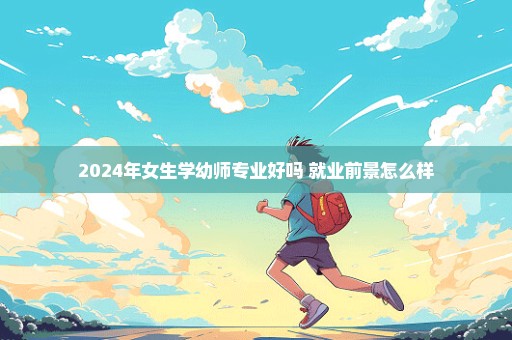 2024年女生学幼师专业好吗 就业前景怎么样