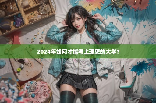 2024年如何才能考上理想的大学？