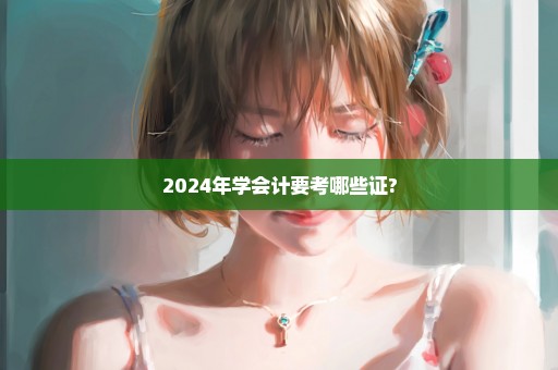 2024年学会计要考哪些证?