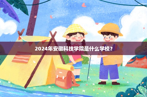 2024年安徽科技学院是什么学校？