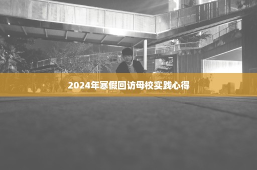 2024年寒假回访母校实践心得