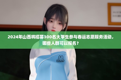 2024年山西将招募300名大学生参与春运志愿服务活动，哪些人群可以报名？