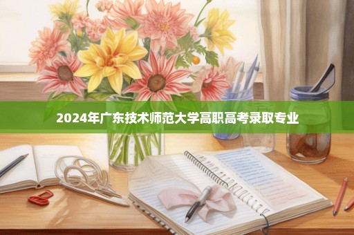 2024年广东技术师范大学高职高考录取专业