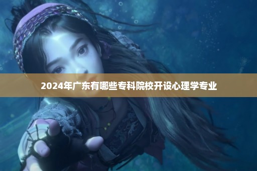 2024年广东有哪些专科院校开设心理学专业