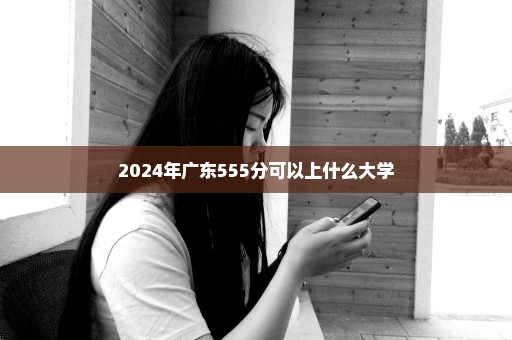 2024年广东555分可以上什么大学