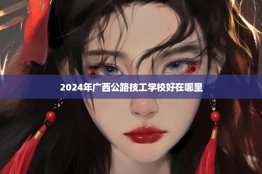 2024年广西公路技工学校好在哪里