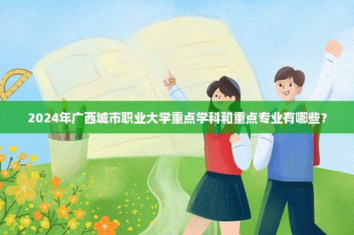 2024年广西城市职业大学重点学科和重点专业有哪些？