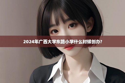 2024年广西大学东路小学什么时候创办?