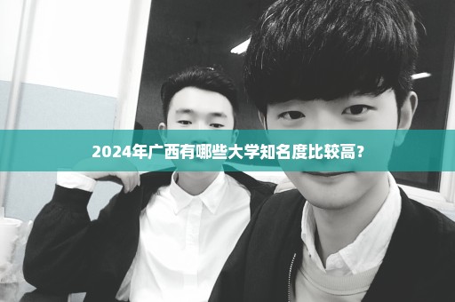 2024年广西有哪些大学知名度比较高？