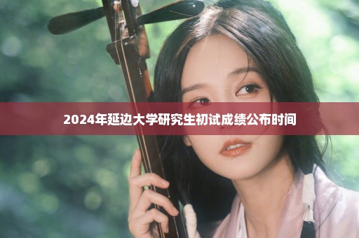 2024年延边大学研究生初试成绩公布时间