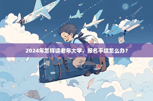 2024年怎样读老年大学，报名手续怎么办？