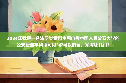 2024年我是一名法学类专科生想自考中国人民公安大学的公安管理本科段可以吗?可以的话，须考哪几门！