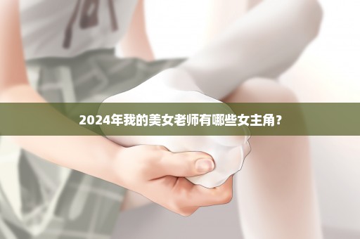 2024年我的美女老师有哪些女主角？